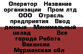 Оператор › Название организации ­ Пром лтд, ООО › Отрасль предприятия ­ Ввод данных › Минимальный оклад ­ 23 000 - Все города Работа » Вакансии   . Мурманская обл.,Мончегорск г.